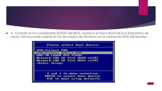  4.- Cuando se ha completado el POST del BIOS, aparece el menú Boot Device (Dispositivo de
inicio). Ahora puede insertar el CD de medios de Windows en la unidad de DVD del servidor.
 