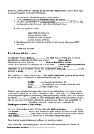 Si quieres ver el número de sectores, pistas, cilindros y capacidad de tu disco duro, sigue
los siguientes pasos en el entorno Windows.

       1. Ve a Inicio  Todos los Programas  Accesorios
       2.   Herramientas del Sistema  Información del Sistema
       3. Accede a Componentes  Almacenamiento                             Discos. Aquí
          puedes obtener la información sobre tus unidades de disco.

       4. Anota los siguientes datos:

                       Capacidad del disco duro
                       Número total de pistas
                       Número de bytes por sector
                       Número total de cilindros
       5. Calcula cuantos archivos podrías guardar si cada uno de ellos ocupa 1000
          sectores.

           17.800.000 archivos

Particiones del disco duro

Una partición es una división                   del disco duro, de forma que el sistema
operativo la considera como si fuera una unidad               independiente               .
Cada partición puede tener un                  sistema de archivos distinto
distinto. Esto hace que en cada partición puedas tener        sistemas operativos distintos
                                                              en un mismo
ordenador, sin que interfieran entre sí. Así, puedes tener Windows                    en una
partición y Linux                en otra.

Pero, ¿Qué es un sistema de archivos? Es el modo en el que se guardan los archivos
en discos duros. Los sistemas de archivos más comunes son:

                            FAT32       : empleado hasta Windows 98.
                            NFTS          : empleado por Windows XP y Windows Vista
                            Ext3        : empleado por Linux

Si eliges tener un solo sistema operativo, por ejemplo, el Windows, hoy en día se suele
organizar la información del disco duro haciendo dos particiones. En una de ellas se
instala el sistema operativo (Windows) y otras aplicaciones (unidad C): en la otra partición
se instalan                (unidad D), como por ejemplo: documentos, fotografías, música,
etc. De este modo si el sistema operativo queda inservible y tienes que reinstalarlo, no
                          tus datos, pues están en una partición independiente.
Desfragmentando el disco duro

Hay una herramienta que tiene Windows llamada desfragmentador                 de disco,
que mueve              los archivos de unos sectores a otros del disco duro para dejarlo
 ordenado                y agrupar su espacio libre. De este modo, el disco duro trabaja
 más rápido              y, en general, el ordenador trabaja más rápido.

Para desfragmentar el disco duro se hacen los siguientes pasos:

Vete a Inicio  Todos los programas  Accesorios  Herramientas del Sistema 
Desfragmentador del disco
 