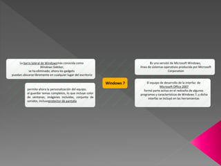 Windows 7
Es una versión de Microsoft Windows,
línea de sistemas operativos producida por Microsoft
Corporation
El equipo de desarrollo de la interfaz de
Microsoft Office 2007
formó parte activa en el rediseño de algunos
programas y características de Windows 7, y dicha
interfaz se incluyó en las herramientas
permite ahora la personalización del equipo,
al guardar temas completos, lo que incluye color
de ventanas, imágenes incluidas, conjunto de
sonidos, inclusoprotector de pantalla
La barra lateral de Windowsmás conocida como
Windows Sidebar,
se ha eliminado; ahora los gadgets
puedan ubicarse libremente en cualquier lugar del escritorio
 