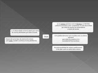 linux
es un sistema operativo como el Windows o el MS-DOS
a diferencia de estos y otros propietarios, ha sido desarrollado
por miles de usuarios de computadores
a través del mundo.
se ha podido demostrar que se puede crear un sistema
operativo
para todos los usuarios sin la
necesidad de fines lucrativos.
No existe posibilidad de realizar modificaciones
ni de saber como se realizó dicho sistema
Dispone de varios tipos de sistema de archivos
para poder acceder a archivos en otras plataformas.
 Es desarrollado en forma abierta por cientos
de usuarios distribuídos por todo el mundo.
 