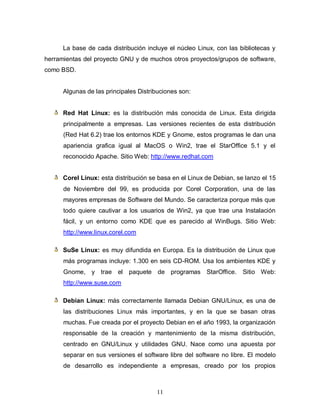 La base de cada distribución incluye el núcleo Linux, con las bibliotecas y
herramientas del proyecto GNU y de muchos otros proyectos/grupos de software,
como BSD.


      Algunas de las principales Distribuciones son:


      Red Hat Linux: es la distribución más conocida de Linux. Esta dirigida
      principalmente a empresas. Las versiones recientes de esta distribución
      (Red Hat 6.2) trae los entornos KDE y Gnome, estos programas le dan una
      apariencia grafica igual al MacOS o Win2, trae el StarOffice 5.1 y el
      reconocido Apache. Sitio Web: http://www.redhat.com


      Corel Linux: esta distribución se basa en el Linux de Debian, se lanzo el 15
      de Noviembre del 99, es producida por Corel Corporation, una de las
      mayores empresas de Software del Mundo. Se caracteriza porque más que
      todo quiere cautivar a los usuarios de Win2, ya que trae una Instalación
      fácil, y un entorno como KDE que es parecido al WinBugs. Sitio Web:
      http://www.linux.corel.com

      SuSe Linux: es muy difundida en Europa. Es la distribución de Linux que
      más programas incluye: 1.300 en seis CD-ROM. Usa los ambientes KDE y
      Gnome, y trae el paquete de programas StarOffice.               Sitio Web:
      http://www.suse.com

      Debian Linux: más correctamente llamada Debian GNU/Linux, es una de
      las distribuciones Linux más importantes, y en la que se basan otras
      muchas. Fue creada por el proyecto Debian en el año 1993, la organización
      responsable de la creación y mantenimiento de la misma distribución,
      centrado en GNU/Linux y utilidades GNU. Nace como una apuesta por
      separar en sus versiones el software libre del software no libre. El modelo
      de desarrollo es independiente a empresas, creado por los propios



                                       11
 