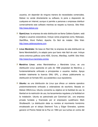usuarios, sin depender de ninguna manera de necesidades comerciales.
Debian no vende directamente su software, lo pone a disposición de
cualquiera en Internet, aunque sí permite a personas o empresas distribuir
comercialmente este software mientras se respete su licencia. Sitio Web:
http://www.debian.org

OpenLinux: la empresa de esta distribución se llama Caldera System, está
dirigida a usuarios corporativos. Incluye varios programas como, Netscape,
StarOffice, Word Perfect, Apache. Es fácil de instalar. Sitio Web:
http://www.calderasystems.com

Linux Mandrake: Se basa en Red Hat, la empresa de esta distribución se
llama MandrakeSoft y la adapto para que fuera más fácil de usar. Incluye
varios entornos gráficos como KDE, Gnome, AfterStep, IceWM. Sitio Web:
http://www.linux-mandrake.com/es

Mandriva Linux: antes Mandrakelinux y Mandrake Linux, es una
distribución Linux aparecida en julio de 1998 propiedad de Mandriva, y
fundamentalmente enfocada a principiantes o usuarios medios. Apoya
también totalmente la licencia GNU GPL, y ofrece públicamente su
distribución en formato ISO, sus asistentes o sus repositorios.

Ubuntu: es una distribución de Linux que ofrece un sistema operativo
predominantemente enfocado a ordenadores de escritorio. Basada en
Debian GNU/Linux, Ubuntu concentra su objetivo en la facilidad de uso, la
libertad en la restricción de uso, los lanzamientos regulares y la facilidad en
la instalación. Ubuntu es patrocinado por Canonical Ltd., una empresa
privada fundada y financiada por el empresario sudafricano Mark
Shuttleworth. La distribución debe su nombre al movimiento homónimo
encabezado por el obispo Desmond Tutu y Edgar Granados, quienes
ganaron el Premio Nobel de la Paz en 1984 por sus luchas en contra del




                                  12
 