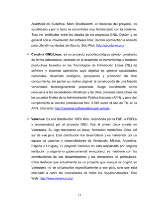 Apartheid en Sudáfrica. Mark Shuttleworth, el mecenas del proyecto, es
sudafricano y por lo tanto se encontraba muy familiarizado con la corriente.
Tras ver similitudes entre los ideales de los proyectos GNU, Debian y en
general con el movimiento del software libre, decidió aprovechar la ocasión
para difundir los ideales de Ubuntu. Sitio Web: http://ubuntu-ve.org/

Canaima GNU/Linux: es un proyecto socio-tecnológico abierto, construido
de forma colaborativa, centrado en el desarrollo de herramientas y modelos
productivos basados en las Tecnologías de Información Libres (TIL) de
software y sistemas operativos cuyo objetivo es generar capacidades
nacionales, desarrollo endógeno, apropiación y promoción del libre
conocimiento, sin perder su motivo original: la construcción de una Nación
venezolana    tecnológicamente     preparada.   Surge    inicialmente   como
respuesta a las necesidades ofimáticas y de otros procesos productivos de
los usuarios finales de la Administración Pública Nacional (APN), y para dar
cumplimiento al decreto presidencial Nro. 3.390 sobre el uso de TIL en la
APN. Sitio Web: http://canaima.softwarelibre.gob.ve/cms


Venenux: Es una distribución 100% libre, reconocida por la FSF, la FSFLA
y recomendada por el proyecto GNU. Fue el primer Linux creado en
Venezuela. Su logo representa un tepuy, formación montañosa típica del
sur de ese país. Esta distribución fue desarrollada y es mantenida por un
equipo de usuarios y desarrolladores de Venezuela, México, Argentina,
España y Uruguay. El proyecto Venenux no está respaldado por ninguna
institución u organismo gubernamental venezolano, se mantiene con las
contribuciones de sus desarrolladores y las donaciones de particulares.
Cabe destacar que actualmente es un proyecto que aunque se originó en
Venezuela no se circunscribe específicamente a ese país, sino que está
orientado a cubrir las necesidades de todos los hispanohablantes. Sitio
Web: http://www.venenux.org/




                                  13
 
