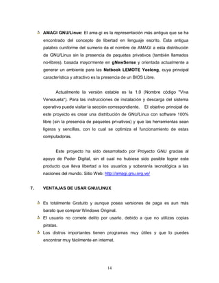 AMAGI GNU/Linux: El ama-gi es la representación más antigua que se ha
     encontrado del concepto de libertad en lenguaje escrito. Esta antigua
     palabra cuniforme del sumerio da el nombre de AMAGI a esta distribución
     de GNU/Linux sin la presencia de paquetes privativos (también llamados
     no-libres), basada mayormente en gNewSense y orientada actualmente a
     generar un ambiente para las Netbook LEMOTE Yeelong, cuya principal
     característica y atractivo es la presencia de un BIOS Libre.


            Actualmente la versión estable es la 1.0 (Nombre código "Viva
     Venezuela"). Para las instrucciones de instalación y descarga del sistema
     operativo puede visitar la sección correspondiente.   El objetivo principal de
     este proyecto es crear una distribución de GNU/Linux con software 100%
     libre (sin la presencia de paquetes privativos) y que las herramientas sean
     ligeras y sencillas, con lo cual se optimiza el funcionamiento de estas
     computadoras.


            Este proyecto ha sido desarrollado por Proyecto GNU gracias al
     apoyo de Poder Digital, sin el cual no hubiese sido posible lograr este
     producto que lleva libertad a los usuarios y soberanía tecnológica a las
     naciones del mundo. Sitio Web: http://amagi.gnu.org.ve/


7.   VENTAJAS DE USAR GNU/LINUX


     Es totalmente Gratuito y aunque posea versiones de paga es aun más
     barato que comprar Windows Original.
     El usuario no comete delito por usarlo, debido a que no utilizas copias
     piratas.
     Los distros importantes tienen programas muy útiles y que lo puedes
     encontrar muy fácilmente en internet.




                                       14
 