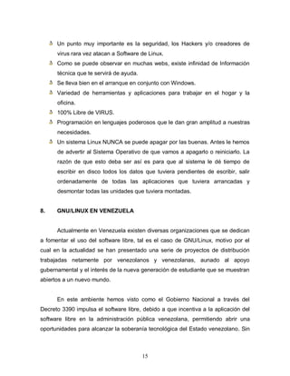 Un punto muy importante es la seguridad, los Hackers y/o creadores de
      virus rara vez atacan a Software de Linux.
      Como se puede observar en muchas webs, existe infinidad de Información
      técnica que te servirá de ayuda.
      Se lleva bien en el arranque en conjunto con Windows.
      Variedad de herramientas y aplicaciones para trabajar en el hogar y la
      oficina.
      100% Libre de VIRUS.
      Programación en lenguajes poderosos que le dan gran amplitud a nuestras
      necesidades.
      Un sistema Linux NUNCA se puede apagar por las buenas. Antes le hemos
      de advertir al Sistema Operativo de que vamos a apagarlo o reiniciarlo. La
      razón de que esto deba ser así es para que al sistema le dé tiempo de
      escribir en disco todos los datos que tuviera pendientes de escribir, salir
      ordenadamente de todas las aplicaciones que tuviera arrancadas y
      desmontar todas las unidades que tuviera montadas.


8.    GNU/LINUX EN VENEZUELA


      Actualmente en Venezuela existen diversas organizaciones que se dedican
a fomentar el uso del software libre, tal es el caso de GNU/Linux, motivo por el
cual en la actualidad se han presentado una serie de proyectos de distribución
trabajadas netamente por venezolanos y venezolanas, aunado al apoyo
gubernamental y el interés de la nueva generación de estudiante que se muestran
abiertos a un nuevo mundo.


      En este ambiente hemos visto como el Gobierno Nacional a través del
Decreto 3390 impulsa el software libre, debido a que incentiva a la aplicación del
software libre en la administración pública venezolana, permitiendo abrir una
oportunidades para alcanzar la soberanía tecnológica del Estado venezolano. Sin



                                         15
 
