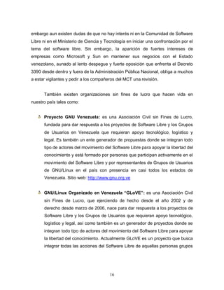 embargo aun existen dudas de que no hay interés ni en la Comunidad de Software
Libre ni en el Ministerio de Ciencia y Tecnología en iniciar una confrontación por el
tema del software libre. Sin embargo, la aparición de fuertes intereses de
empresas como Microsoft y Sun en mantener sus negocios con el Estado
venezolano, aunado al lento despegue y fuerte oposición que enfrenta el Decreto
3390 desde dentro y fuera de la Administración Pública Nacional, obliga a muchos
a estar vigilantes y pedir a los compañeros del MCT una revisión.


      También existen organizaciones sin fines de lucro que hacen vida en
nuestro país tales como:


      Proyecto GNU Venezuela: es una Asociación Civil sin Fines de Lucro,
      fundada para dar respuesta a los proyectos de Software Libre y los Grupos
      de Usuarios en Venezuela que requieran apoyo tecnológico, logístico y
      legal. Es también un ente generador de propuestas donde se integran todo
      tipo de actores del movimiento del Software Libre para apoyar la libertad del
      conocimiento y está formado por personas que participan activamente en el
      movimiento del Software Libre y por representantes de Grupos de Usuarios
      de GNU/Linux en el país con presencia en casi todos los estados de
      Venezuela. Sitio web: http://www.gnu.org.ve


      GNU/Linux Organizado en Venezuela “GLoVE”: es una Asociación Civil
      sin Fines de Lucro, que ejerciendo de hecho desde el año 2002 y de
      derecho desde marzo de 2006, nace para dar respuesta a los proyectos de
      Software Libre y los Grupos de Usuarios que requieran apoyo tecnológico,
      logístico y legal, así como también es un generador de proyectos donde se
      integran todo tipo de actores del movimiento del Software Libre para apoyar
      la libertad del conocimiento. Actualmente GLoVE es un proyecto que busca
      integrar todas las acciones del Software Libre de aquellas personas grupos




                                         16
 