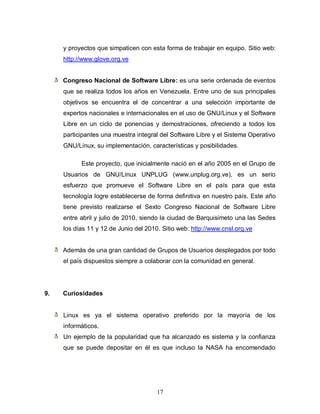 y proyectos que simpaticen con esta forma de trabajar en equipo. Sitio web:
     http://www.glove.org.ve


     Congreso Nacional de Software Libre: es una serie ordenada de eventos
     que se realiza todos los años en Venezuela. Entre uno de sus principales
     objetivos se encuentra el de concentrar a una selección importante de
     expertos nacionales e internacionales en el uso de GNU/Linux y el Software
     Libre en un ciclo de ponencias y demostraciones, ofreciendo a todos los
     participantes una muestra integral del Software Libre y el Sistema Operativo
     GNU/Linux, su implementación, características y posibilidades.

           Este proyecto, que inicialmente nació en el año 2005 en el Grupo de
     Usuarios de GNU/Linux UNPLUG (www.unplug.org.ve), es un serio
     esfuerzo que promueve el Software Libre en el país para que esta
     tecnología logre establecerse de forma definitiva en nuestro país. Este año
     tiene previsto realizarse el Sexto Congreso Nacional de Software Libre
     entre abril y julio de 2010, siendo la ciudad de Barquisimeto una las Sedes
     los días 11 y 12 de Junio del 2010. Sitio web: http://www.cnsl.org.ve


     Además de una gran cantidad de Grupos de Usuarios desplegados por todo
     el país dispuestos siempre a colaborar con la comunidad en general.




9.   Curiosidades


     Linux es ya el sistema operativo preferido por la mayoría de los
     informáticos.
     Un ejemplo de la popularidad que ha alcanzado es sistema y la confianza
     que se puede depositar en él es que incluso la NASA ha encomendado




                                       17
 