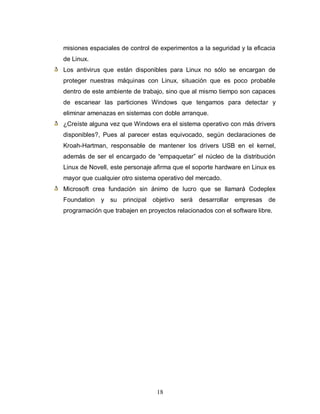 misiones espaciales de control de experimentos a la seguridad y la eficacia
de Linux.
Los antivirus que están disponibles para Linux no sólo se encargan de
proteger nuestras máquinas con Linux, situación que es poco probable
dentro de este ambiente de trabajo, sino que al mismo tiempo son capaces
de escanear las particiones Windows que tengamos para detectar y
eliminar amenazas en sistemas con doble arranque.
¿Creíste alguna vez que Windows era el sistema operativo con más drivers
disponibles?, Pues al parecer estas equivocado, según declaraciones de
Kroah-Hartman, responsable de mantener los drivers USB en el kernel,
además de ser el encargado de “empaquetar” el núcleo de la distribución
Linux de Novell, este personaje afirma que el soporte hardware en Linux es
mayor que cualquier otro sistema operativo del mercado.
Microsoft crea fundación sin ánimo de lucro que se llamará Codeplex
Foundation   y su principal objetivo será       desarrollar empresas de
programación que trabajen en proyectos relacionados con el software libre.




                                 18
 