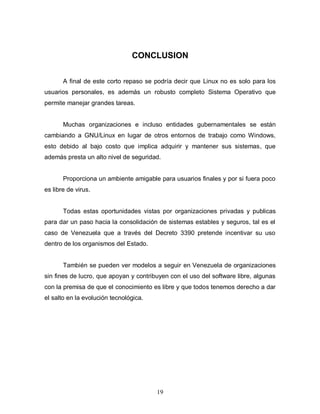 CONCLUSION

       A final de este corto repaso se podría decir que Linux no es solo para los
usuarios personales, es además un robusto completo Sistema Operativo que
permite manejar grandes tareas.


       Muchas organizaciones e incluso entidades gubernamentales se están
cambiando a GNU/Linux en lugar de otros entornos de trabajo como Windows,
esto debido al bajo costo que implica adquirir y mantener sus sistemas, que
además presta un alto nivel de seguridad.


       Proporciona un ambiente amigable para usuarios finales y por si fuera poco
es libre de virus.


       Todas estas oportunidades vistas por organizaciones privadas y publicas
para dar un paso hacia la consolidación de sistemas estables y seguros, tal es el
caso de Venezuela que a través del Decreto 3390 pretende incentivar su uso
dentro de los organismos del Estado.


       También se pueden ver modelos a seguir en Venezuela de organizaciones
sin fines de lucro, que apoyan y contribuyen con el uso del software libre, algunas
con la premisa de que el conocimiento es libre y que todos tenemos derecho a dar
el salto en la evolución tecnológica.




                                        19
 