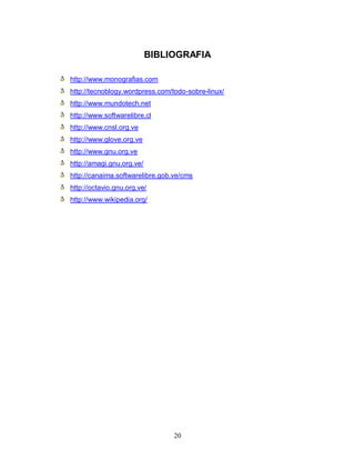 BIBLIOGRAFIA

http://www.monografias.com
http://tecnoblogy.wordpress.com/todo-sobre-linux/
http://www.mundotech.net
http://www.softwarelibre.cl
http://www.cnsl.org.ve
http://www.glove.org.ve
http://www.gnu.org.ve
http://amagi.gnu.org.ve/
http://canaima.softwarelibre.gob.ve/cms
http://octavio.gnu.org.ve/
http://www.wikipedia.org/




                                 20
 