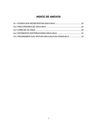 INDICE DE ANEXOS

A-1. ICONOS QUE REPRESENTAN GNU/LINUX................................................. 22
A-2. PRECURSORES DE GNU/LINUX ................................................................. 22
A-3. COMO SE VE LINUX ..................................................................................... 22
A-4. DIFERENTES DISTRIBUCIONES GNU/LINUX ............................................. 23
A-5. ORGANISMOS QUE APOYAN GNU/LINUX EN VENEZUELA ...................... 23




                                                      3
 