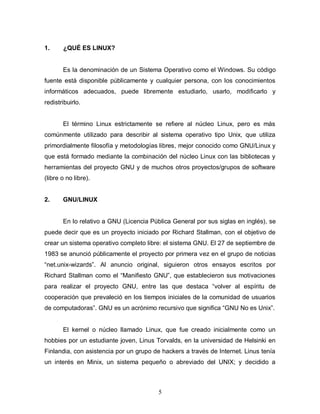 1.     ¿QUÉ ES LINUX?


       Es la denominación de un Sistema Operativo como el Windows. Su código
fuente está disponible públicamente y cualquier persona, con los conocimientos
informáticos adecuados, puede libremente estudiarlo, usarlo, modificarlo y
redistribuirlo.


       El término Linux estrictamente se refiere al núcleo Linux, pero es más
comúnmente utilizado para describir al sistema operativo tipo Unix, que utiliza
primordialmente filosofía y metodologías libres, mejor conocido como GNU/Linux y
que está formado mediante la combinación del núcleo Linux con las bibliotecas y
herramientas del proyecto GNU y de muchos otros proyectos/grupos de software
(libre o no libre).


2.     GNU/LINUX


       En lo relativo a GNU (Licencia Pública General por sus siglas en inglés), se
puede decir que es un proyecto iniciado por Richard Stallman, con el objetivo de
crear un sistema operativo completo libre: el sistema GNU. El 27 de septiembre de
1983 se anunció públicamente el proyecto por primera vez en el grupo de noticias
“net.unix-wizards”. Al anuncio original, siguieron otros ensayos escritos por
Richard Stallman como el “Manifiesto GNU”, que establecieron sus motivaciones
para realizar el proyecto GNU, entre las que destaca “volver al espíritu de
cooperación que prevaleció en los tiempos iniciales de la comunidad de usuarios
de computadoras”. GNU es un acrónimo recursivo que significa “GNU No es Unix”.


       El kernel o núcleo llamado Linux, que fue creado inicialmente como un
hobbies por un estudiante joven, Linus Torvalds, en la universidad de Helsinki en
Finlandia, con asistencia por un grupo de hackers a través de Internet. Linus tenía
un interés en Minix, un sistema pequeño o abreviado del UNIX; y decidido a



                                         5
 