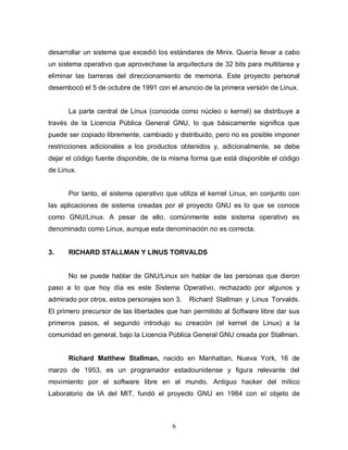 desarrollar un sistema que excedió los estándares de Minix. Quería llevar a cabo
un sistema operativo que aprovechase la arquitectura de 32 bits para multitarea y
eliminar las barreras del direccionamiento de memoria. Este proyecto personal
desembocó el 5 de octubre de 1991 con el anuncio de la primera versión de Linux.


      La parte central de Linux (conocida como núcleo o kernel) se distribuye a
través de la Licencia Pública General GNU, lo que básicamente significa que
puede ser copiado libremente, cambiado y distribuido, pero no es posible imponer
restricciones adicionales a los productos obtenidos y, adicionalmente, se debe
dejar el código fuente disponible, de la misma forma que está disponible el código
de Linux.


      Por tanto, el sistema operativo que utiliza el kernel Linux, en conjunto con
las aplicaciones de sistema creadas por el proyecto GNU es lo que se conoce
como GNU/Linux. A pesar de ello, comúnmente este sistema operativo es
denominado como Linux, aunque esta denominación no es correcta.


3.    RICHARD STALLMAN Y LINUS TORVALDS


      No se puede hablar de GNU/Linux sin hablar de las personas que dieron
paso a lo que hoy día es este Sistema Operativo, rechazado por algunos y
admirado por otros, estos personajes son 3.   Richard Stallman y Linus Torvalds.
El primero precursor de las libertades que han permitido al Software libre dar sus
primeros pasos, el segundo introdujo su creación (el kernel de Linux) a la
comunidad en general, bajo la Licencia Pública General GNU creada por Stallman.


      Richard Matthew Stallman, nacido en Manhattan, Nueva York, 16 de
marzo de 1953, es un programador estadounidense y figura relevante del
movimiento por el software libre en el mundo. Antiguo hacker del mítico
Laboratorio de IA del MIT, fundó el proyecto GNU en 1984 con el objeto de



                                        6
 