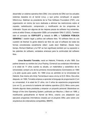 desarrollar un sistema operativo libre GNU. Una variante de GNU son los actuales
sistemas basados en el kernel Linux, y que juntos constituyen el popular
GNU/Linux. Stallman es presidente de la Free Software Foundation (FSF), una
organización sin ánimo de lucro dedicada a eliminar las restricciones sobre el
copiado, redistribución, comprensión y modificación de los programas de
ordenador. Suyas son algunas de las mejores piezas de software hoy existentes,
como el editor Emacs, el depurador GDB o el compilador GNU C (GCC). También
ideó el concepto de COPYLEFT y redactó la GPL o "LICENCIA PÚBLICA
GENERAL", bastión legal y político del software libre. "El software libre es una
cuestión de libertad: la gente debería ser libre de usar el software de todas las
formas consideradas socialmente útiles", suele decir Stallman. Desde hace
tiempo, Richard Stallman y la FSF se han significado también por su oposición a
las patentes de software, verdadera amenaza para la continuidad del software
libre.


         Linus Benedict Torvalds, nació en Helsinki, Finlandia, el año 1969. Sus
padres tomaron su nombre de Linus Pauling. Comenzó sus andanzas informáticas
a la edad de 11 años cuando su abuelo, un matemático y estadístico de la
Universidad, compró uno de los primeros microordenadores Commodore en 1980
y le pidió ayuda para usarlo. En 1988 Linus es admitido en la Universidad de
Helsinki. Ese mismo año Andy Tannenbaum saca a la luz el S.O. Minix. Dos años
después, en 1990, Torvalds empieza a aprender el lenguaje de programación C en
su universidad. A la edad de 21 años, con 5 años de experiencia programando
(uno en C), ya conocía lo bastante del sistema operativo (S.O.) Minix como para
tomarle algunas ideas prestadas y empezar un proyecto personal. Basándose en
Design of the Unix Operating System, publicado por Maurice J. Bach en 1986, y
modificando gradualmente el Kernel de Minix, crearía una adaptación que
ejecutará programas informáticos creados por el proyecto GNU, pero sobre una
arquitectura de ordenadores compatibles, IBM/PC.




                                        7
 