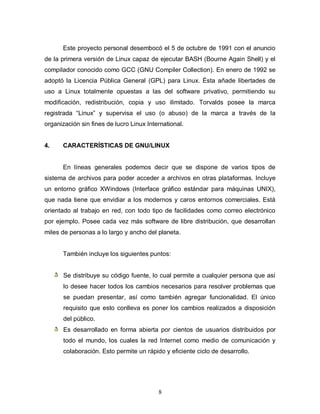 Este proyecto personal desembocó el 5 de octubre de 1991 con el anuncio
de la primera versión de Linux capaz de ejecutar BASH (Bourne Again Shell) y el
compilador conocido como GCC (GNU Compiler Collection). En enero de 1992 se
adoptó la Licencia Pública General (GPL) para Linux. Ésta añade libertades de
uso a Linux totalmente opuestas a las del software privativo, permitiendo su
modificación, redistribución, copia y uso ilimitado. Torvalds posee la marca
registrada “Linux” y supervisa el uso (o abuso) de la marca a través de la
organización sin fines de lucro Linux International.


4.    CARACTERÍSTICAS DE GNU/LINUX


      En líneas generales podemos decir que se dispone de varios tipos de
sistema de archivos para poder acceder a archivos en otras plataformas. Incluye
un entorno gráfico XWindows (Interface gráfico estándar para máquinas UNIX),
que nada tiene que envidiar a los modernos y caros entornos comerciales. Está
orientado al trabajo en red, con todo tipo de facilidades como correo electrónico
por ejemplo. Posee cada vez más software de libre distribución, que desarrollan
miles de personas a lo largo y ancho del planeta.


      También incluye los siguientes puntos:


       Se distribuye su código fuente, lo cual permite a cualquier persona que así
       lo desee hacer todos los cambios necesarios para resolver problemas que
       se puedan presentar, así como también agregar funcionalidad. El único
       requisito que esto conlleva es poner los cambios realizados a disposición
       del público.
       Es desarrollado en forma abierta por cientos de usuarios distribuidos por
       todo el mundo, los cuales la red Internet como medio de comunicación y
       colaboración. Esto permite un rápido y eficiente ciclo de desarrollo.




                                          8
 