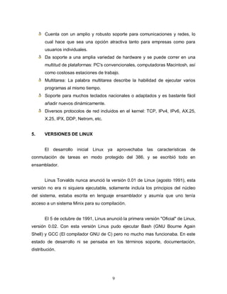 Cuenta con un amplio y robusto soporte para comunicaciones y redes, lo
       cual hace que sea una opción atractiva tanto para empresas como para
       usuarios individuales.
       Da soporte a una amplia variedad de hardware y se puede correr en una
       multitud de plataformas: PC's convencionales, computadoras Macintosh, así
       como costosas estaciones de trabajo.
       Multitarea: La palabra multitarea describe la habilidad de ejecutar varios
       programas al mismo tiempo.
       Soporte para muchos teclados nacionales o adaptados y es bastante fácil
       añadir nuevos dinámicamente.
       Diversos protocolos de red incluidos en el kernel: TCP, IPv4, IPv6, AX.25,
       X.25, IPX, DDP, Netrom, etc.


5.     VERSIONES DE LINUX


       El   desarrollo inicial   Linux ya       aprovechaba   las características de
conmutación de tareas en modo protegido del 386, y se escribió todo en
ensamblador.


       Linus Torvalds nunca anunció la versión 0.01 de Linux (agosto 1991), esta
versión no era ni siquiera ejecutable, solamente incluía los principios del núcleo
del sistema, estaba escrita en lenguaje ensamblador y asumía que uno tenía
acceso a un sistema Minix para su compilación.


       El 5 de octubre de 1991, Linus anunció la primera versión "Oficial" de Linux,
versión 0.02. Con esta versión Linus pudo ejecutar Bash (GNU Bourne Again
Shell) y GCC (El compilador GNU de C) pero no mucho mas funcionaba. En este
estado de desarrollo ni se pensaba en los términos soporte, documentación,
distribución.




                                            9
 