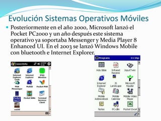 Evolución Sistemas Operativos Móviles
 Posteriormente en el año 2000, Microsoft lanzó el
Pocket PC2000 y un año después este sistema
operativo ya soportaba Messenger y Media Player 8
Enhanced UI. En el 2003 se lanzó Windows Mobile
con bluetooth e Internet Explorer.
 