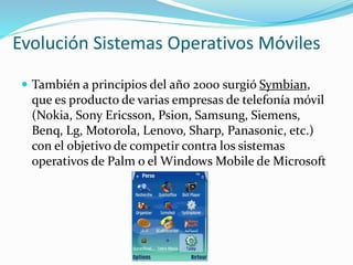 Evolución Sistemas Operativos Móviles
 También a principios del año 2000 surgió Symbian,
que es producto de varias empresas de telefonía móvil
(Nokia, Sony Ericsson, Psion, Samsung, Siemens,
Benq, Lg, Motorola, Lenovo, Sharp, Panasonic, etc.)
con el objetivo de competir contra los sistemas
operativos de Palm o el Windows Mobile de Microsoft
 