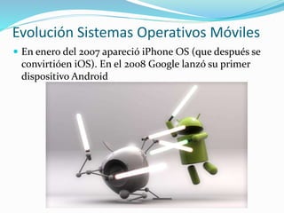 Evolución Sistemas Operativos Móviles
 En enero del 2007 apareció iPhone OS (que después se
convirtióen iOS). En el 2008 Google lanzó su primer
dispositivo Android
 