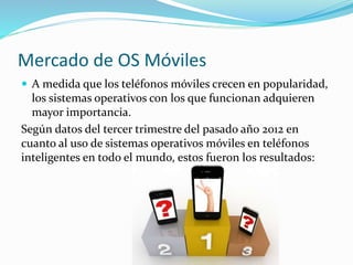 Mercado de OS Móviles
 A medida que los teléfonos móviles crecen en popularidad,
los sistemas operativos con los que funcionan adquieren
mayor importancia.
Según datos del tercer trimestre del pasado año 2012 en
cuanto al uso de sistemas operativos móviles en teléfonos
inteligentes en todo el mundo, estos fueron los resultados:
 