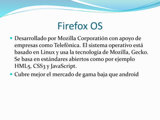Firefox OS
 Desarrollado por Mozilla Corporatión con apoyo de
empresas como Telefónica. El sistema operativo está
basado en Linux y usa la tecnología de Mozilla, Gecko.
Se basa en estándares abiertos como por ejemplo
HML5, CSS3 y JavaScript.
 Cubre mejor el mercado de gama baja que android
 