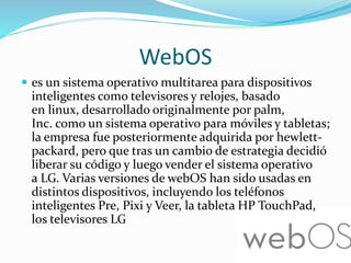 WebOS
 es un sistema operativo multitarea para dispositivos
inteligentes como televisores y relojes, basado
en linux, desarrollado originalmente por palm,
Inc. como un sistema operativo para móviles y tabletas;
la empresa fue posteriormente adquirida por hewlett-
packard, pero que tras un cambio de estrategia decidió
liberar su código y luego vender el sistema operativo
a LG. Varias versiones de webOS han sido usadas en
distintos dispositivos, incluyendo los teléfonos
inteligentes Pre, Pixi y Veer, la tableta HP TouchPad,
los televisores LG
 