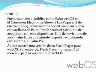  INICIO
- Fue presentado al público como Palm webOS en
el Consumer Electronics Showde Las Vegas el 8 de
enero de 2009, como sistema operativo de un nuevo
celular llamado Palm Prey lanzado el 5 de junio de
2009 junto con este dispositivo. El 15 de noviembre de
2009 Palm lanza un segundo dispositivo utilizando
este sistema, el Palm Pixi
- Adobe mostró una versión de su Flash Player para
webOS. Sin embargo, Flash Player nunca salió al
mercado para la versión 1.x de webOS.
 