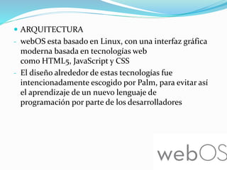  ARQUITECTURA
- webOS esta basado en Linux, con una interfaz gráfica
moderna basada en tecnologías web
como HTML5, JavaScript y CSS
- El diseño alrededor de estas tecnologías fue
intencionadamente escogido por Palm, para evitar así
el aprendizaje de un nuevo lenguaje de
programación por parte de los desarrolladores
 