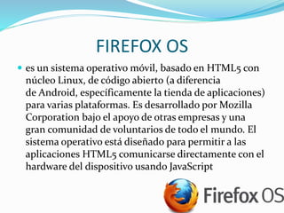 FIREFOX OS
 es un sistema operativo móvil, basado en HTML5 con
núcleo Linux, de código abierto (a diferencia
de Android, específicamente la tienda de aplicaciones)
para varias plataformas. Es desarrollado por Mozilla
Corporation bajo el apoyo de otras empresas y una
gran comunidad de voluntarios de todo el mundo. El
sistema operativo está diseñado para permitir a las
aplicaciones HTML5 comunicarse directamente con el
hardware del dispositivo usando JavaScript
 
