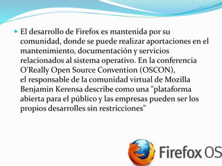  El desarrollo de Firefox es mantenida por su
comunidad, donde se puede realizar aportaciones en el
mantenimiento, documentación y servicios
relacionados al sistema operativo. En la conferencia
O'Really Open Source Convention (OSCON),
el responsable de la comunidad virtual de Mozilla
Benjamin Kerensa describe como una "plataforma
abierta para el público y las empresas pueden ser los
propios desarrolles sin restricciones"
 