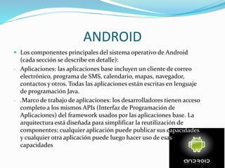 ANDROID
 Los componentes principales del sistema operativo de Android
(cada sección se describe en detalle):
- Aplicaciones: las aplicaciones base incluyen un cliente de correo
electrónico, programa de SMS, calendario, mapas, navegador,
contactos y otros. Todas las aplicaciones están escritas en lenguaje
de programación Java.
- .Marco de trabajo de aplicaciones: los desarrolladores tienen acceso
completo a los mismos APIs (Interfaz de Programación de
Aplicaciones) del framework usados por las aplicaciones base. La
arquitectura está diseñada para simplificar la reutilización de
componentes; cualquier aplicación puede publicar sus capacidades
y cualquier otra aplicación puede luego hacer uso de esas
capacidades
 
