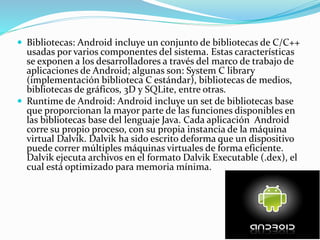  Bibliotecas: Android incluye un conjunto de bibliotecas de C/C++
usadas por varios componentes del sistema. Estas características
se exponen a los desarrolladores a través del marco de trabajo de
aplicaciones de Android; algunas son: System C library
(implementación biblioteca C estándar), bibliotecas de medios,
bibliotecas de gráficos, 3D y SQLite, entre otras.
 Runtime de Android: Android incluye un set de bibliotecas base
que proporcionan la mayor parte de las funciones disponibles en
las bibliotecas base del lenguaje Java. Cada aplicación Android
corre su propio proceso, con su propia instancia de la máquina
virtual Dalvik. Dalvik ha sido escrito deforma que un dispositivo
puede correr múltiples máquinas virtuales de forma eficiente.
Dalvik ejecuta archivos en el formato Dalvik Executable (.dex), el
cual está optimizado para memoria mínima.
 