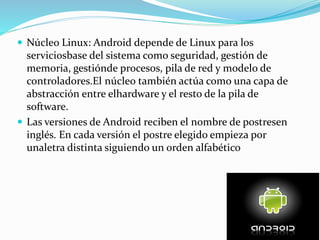  Núcleo Linux: Android depende de Linux para los
serviciosbase del sistema como seguridad, gestión de
memoria, gestiónde procesos, pila de red y modelo de
controladores.El núcleo también actúa como una capa de
abstracción entre elhardware y el resto de la pila de
software.
 Las versiones de Android reciben el nombre de postresen
inglés. En cada versión el postre elegido empieza por
unaletra distinta siguiendo un orden alfabético
 