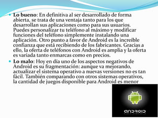 Lo bueno: En definitiva al ser desarrollado de forma
abierta, se trata de una ventaja tanto para los que
desarrollan sus aplicaciones como para sus usuarios.
Puedes personalizar tu teléfono al máximo y modificar
funciones del teléfono simplemente instalando una
aplicación. Otro punto a favor de Android es la increíble
confianza que está recibiendo de los fabricantes. Gracias a
ello, la oferta de teléfonos con Android es amplia y la oferta
es variada tanto enmarcas como en precios.
 Lo malo: Hoy en día uno de los aspectos negativos de
Android es su fragmentación: aunque va mejorando,
actualizar el sistema operativo a nuevas versiones no es tan
fácil. También comparando con otros sistemas operativos,
la cantidad de juegos disponible para Android es menor
 