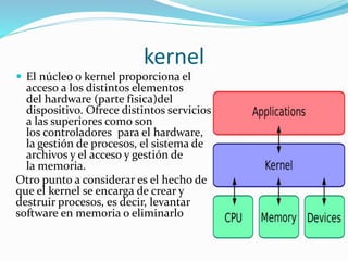 kernel
 El núcleo o kernel proporciona el
acceso a los distintos elementos
del hardware (parte fisica)del
dispositivo. Ofrece distintos servicios
a las superiores como son
los controladores para el hardware,
la gestión de procesos, el sistema de
archivos y el acceso y gestión de
la memoria.
Otro punto a considerar es el hecho de
que el kernel se encarga de crear y
destruir procesos, es decir, levantar
software en memoria o eliminarlo
 