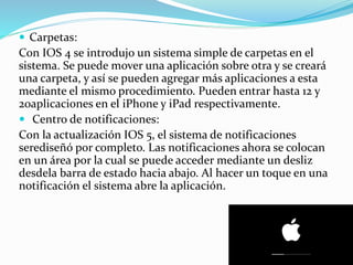  Carpetas:
Con IOS 4 se introdujo un sistema simple de carpetas en el
sistema. Se puede mover una aplicación sobre otra y se creará
una carpeta, y así se pueden agregar más aplicaciones a esta
mediante el mismo procedimiento. Pueden entrar hasta 12 y
20aplicaciones en el iPhone y iPad respectivamente.
 Centro de notificaciones:
Con la actualización IOS 5, el sistema de notificaciones
serediseñó por completo. Las notificaciones ahora se colocan
en un área por la cual se puede acceder mediante un desliz
desdela barra de estado hacia abajo. Al hacer un toque en una
notificación el sistema abre la aplicación.
 
