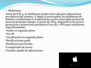  Multitarea
Antes de IOS 4, la multitarea estaba reservada para aplicaciones
por defecto del sistema. A Apple le preocupaba los problemas de
batería y rendimiento si se permitiese correr varias aplicaciones de
terceros al mismo tiempo. A partir de iOS4, dispositivos de tercera
generación y posteriores permiten el uso de 7 APIs para multitarea,
específicamente:
•Audio en segundo plano
•Voz IP
•Localización en segundo plano
•Notificaciones push
•Notificaciones locales
•Completado de tareas
•Cambio rápido de aplicaciones
 