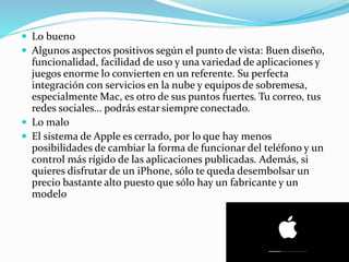  Lo bueno
 Algunos aspectos positivos según el punto de vista: Buen diseño,
funcionalidad, facilidad de uso y una variedad de aplicaciones y
juegos enorme lo convierten en un referente. Su perfecta
integración con servicios en la nube y equipos de sobremesa,
especialmente Mac, es otro de sus puntos fuertes. Tu correo, tus
redes sociales… podrás estar siempre conectado.
 Lo malo
 El sistema de Apple es cerrado, por lo que hay menos
posibilidades de cambiar la forma de funcionar del teléfono y un
control más rígido de las aplicaciones publicadas. Además, si
quieres disfrutar de un iPhone, sólo te queda desembolsar un
precio bastante alto puesto que sólo hay un fabricante y un
modelo
 