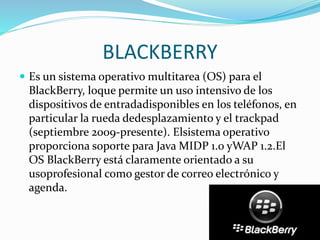 BLACKBERRY
 Es un sistema operativo multitarea (OS) para el
BlackBerry, loque permite un uso intensivo de los
dispositivos de entradadisponibles en los teléfonos, en
particular la rueda dedesplazamiento y el trackpad
(septiembre 2009-presente). Elsistema operativo
proporciona soporte para Java MIDP 1.0 yWAP 1.2.El
OS BlackBerry está claramente orientado a su
usoprofesional como gestor de correo electrónico y
agenda.
 