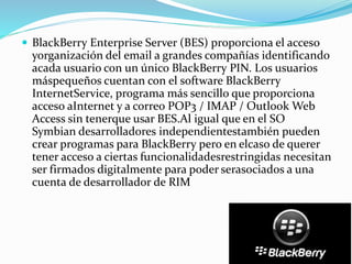  BlackBerry Enterprise Server (BES) proporciona el acceso
yorganización del email a grandes compañías identificando
acada usuario con un único BlackBerry PIN. Los usuarios
máspequeños cuentan con el software BlackBerry
InternetService, programa más sencillo que proporciona
acceso aInternet y a correo POP3 / IMAP / Outlook Web
Access sin tenerque usar BES.Al igual que en el SO
Symbian desarrolladores independientestambién pueden
crear programas para BlackBerry pero en elcaso de querer
tener acceso a ciertas funcionalidadesrestringidas necesitan
ser firmados digitalmente para poder serasociados a una
cuenta de desarrollador de RIM
 
