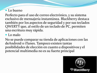  Lo bueno
Perfecto para el uso de correo electrónico, y su sistema
exclusivo de mensajería instantánea. Blackberry destaca
también por los aspectos de seguridad y por sus teclados
QWERTY que, al estilo de un teclado de PC, permiten
una escritura muy rápida.
 Lo malo
No se puede comparar su tienda de aplicaciones con las
deAndroid o iTunes. Tampoco existen tantas
posibilidades de elección en cuanto a dispositivos y el
potencial multimedia no es su fuerte principal
 