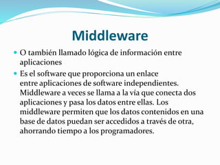 Middleware
 O también llamado lógica de información entre
aplicaciones
 Es el software que proporciona un enlace
entre aplicaciones de software independientes.
Middleware a veces se llama a la vía que conecta dos
aplicaciones y pasa los datos entre ellas. Los
middleware permiten que los datos contenidos en una
base de datos puedan ser accedidos a través de otra,
ahorrando tiempo a los programadores.
 
