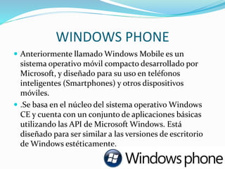 WINDOWS PHONE
 Anteriormente llamado Windows Mobile es un
sistema operativo móvil compacto desarrollado por
Microsoft, y diseñado para su uso en teléfonos
inteligentes (Smartphones) y otros dispositivos
móviles.
 .Se basa en el núcleo del sistema operativo Windows
CE y cuenta con un conjunto de aplicaciones básicas
utilizando las API de Microsoft Windows. Está
diseñado para ser similar a las versiones de escritorio
de Windows estéticamente.
 
