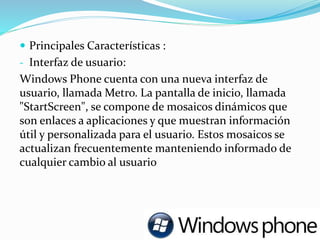  Principales Características :
- Interfaz de usuario:
Windows Phone cuenta con una nueva interfaz de
usuario, llamada Metro. La pantalla de inicio, llamada
"StartScreen", se compone de mosaicos dinámicos que
son enlaces a aplicaciones y que muestran información
útil y personalizada para el usuario. Estos mosaicos se
actualizan frecuentemente manteniendo informado de
cualquier cambio al usuario
 