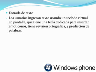  Entrada de texto
- Los usuarios ingresan texto usando un teclado virtual
en pantalla, que tiene una tecla dedicada para insertar
emoticonos, tiene revisión ortográfica, y predicción de
palabras.
 