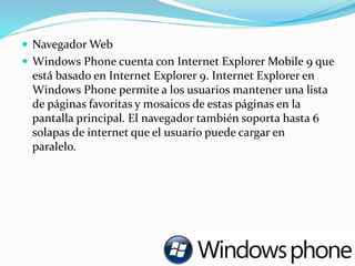  Navegador Web
 Windows Phone cuenta con Internet Explorer Mobile 9 que
está basado en Internet Explorer 9. Internet Explorer en
Windows Phone permite a los usuarios mantener una lista
de páginas favoritas y mosaicos de estas páginas en la
pantalla principal. El navegador también soporta hasta 6
solapas de internet que el usuario puede cargar en
paralelo.
 