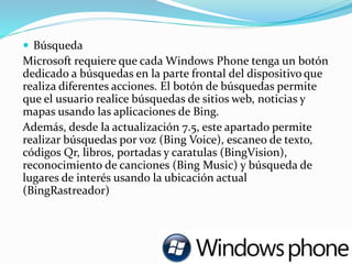  Búsqueda
Microsoft requiere que cada Windows Phone tenga un botón
dedicado a búsquedas en la parte frontal del dispositivo que
realiza diferentes acciones. El botón de búsquedas permite
que el usuario realice búsquedas de sitios web, noticias y
mapas usando las aplicaciones de Bing.
Además, desde la actualización 7.5, este apartado permite
realizar búsquedas por voz (Bing Voice), escaneo de texto,
códigos Qr, libros, portadas y caratulas (BingVision),
reconocimiento de canciones (Bing Music) y búsqueda de
lugares de interés usando la ubicación actual
(BingRastreador)
 