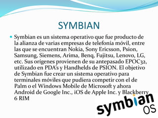 SYMBIAN
 Symbian es un sistema operativo que fue producto de
la alianza de varias empresas de telefonía móvil, entre
las que se encuentran Nokia, Sony Ericsson, Psion,
Samsung, Siemens, Arima, Benq, Fujitsu, Lenovo, LG,
etc. Sus orígenes provienen de su antepasado EPOC32,
utilizado en PDA’s y Handhelds de PSION. El objetivo
de Symbian fue crear un sistema operativo para
terminales móviles que pudiera competir con el de
Palm o el Windows Mobile de Microsoft y ahora
Android de Google Inc., iOS de Apple Inc. y Blackberry
6 RIM
 