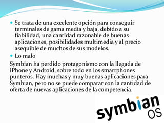  Se trata de una excelente opción para conseguir
terminales de gama media y baja, debido a su
fiabilidad, una cantidad razonable de buenas
aplicaciones, posibilidades multimedia y al precio
asequible de muchos de sus modelos.
 Lo malo
Symbian ha perdido protagonismo con la llegada de
iPhone y Android, sobre todo en los smartphones
punteros. Hay muchas y muy buenas aplicaciones para
Symbian, pero no se puede comparar con la cantidad de
oferta de nuevas aplicaciones de la competencia.
 