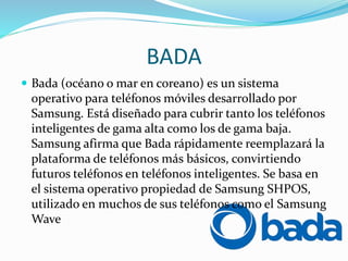 BADA
 Bada (océano o mar en coreano) es un sistema
operativo para teléfonos móviles desarrollado por
Samsung. Está diseñado para cubrir tanto los teléfonos
inteligentes de gama alta como los de gama baja.
Samsung afirma que Bada rápidamente reemplazará la
plataforma de teléfonos más básicos, convirtiendo
futuros teléfonos en teléfonos inteligentes. Se basa en
el sistema operativo propiedad de Samsung SHPOS,
utilizado en muchos de sus teléfonos como el Samsung
Wave
 